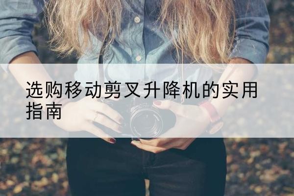沂源移动剪叉升降机怎么选-选购移动剪叉升降机的实用指南