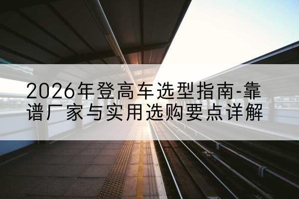 沂源登高车厂家推荐-2026年登高车选型指南-靠谱厂家与实用选购要点详解