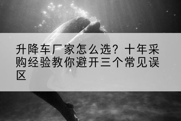 沂源升降车厂家-怎么选？十年采购经验教你避开三个常见误区