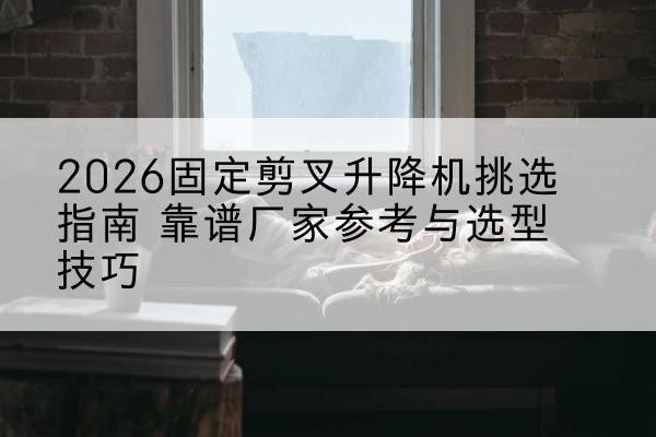 沂源固定剪叉升降机厂家推荐-2026固定剪叉升降机挑选指南 靠谱厂家参考与选型技巧