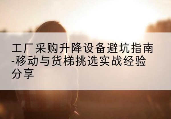 沂源移动式升降机怎么选-工厂采购升降设备避坑指南-移动与货梯挑选实战经验分享