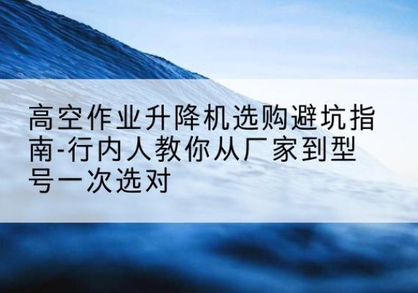 沂源升降平台厂家-高空作业升降机选购避坑指南-行内人教你从厂家到型号一次选对