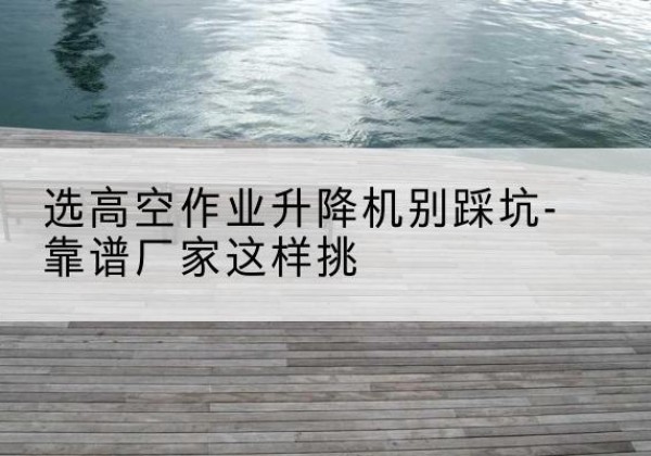 沂源剪叉式升降机厂家-选高空作业升降机别踩坑-靠谱厂家这样挑