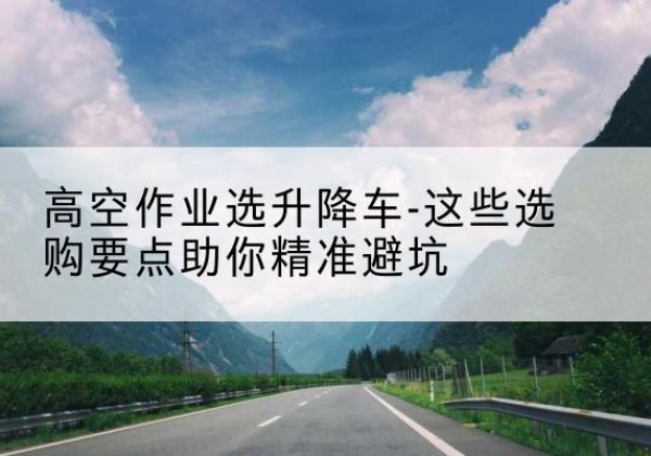 沂源升降车厂家-高空作业选升降车-这些选购要点助你*避坑