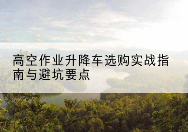 沂源升降车怎么选-高空作业升降车选购实战指南与避坑要点