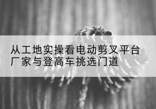沂源电动剪叉升降平台厂家-从工地实操看电动剪叉平台厂家与登高车挑选门道