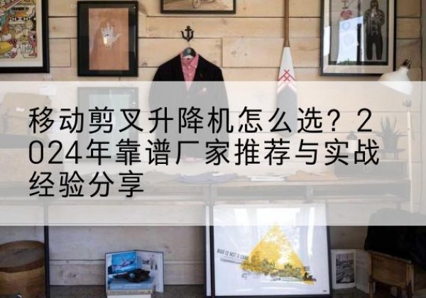 沂源升降平台厂家推荐-移动剪叉升降机怎么选？2024年靠谱厂家推荐与实战经验分享