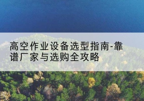 沂源升降车厂家-高空作业设备选型指南-靠谱厂家与选购全攻略